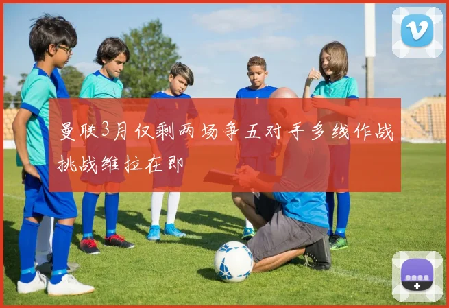曼联3月仅剩两场争五对手多线作战挑战维拉在即