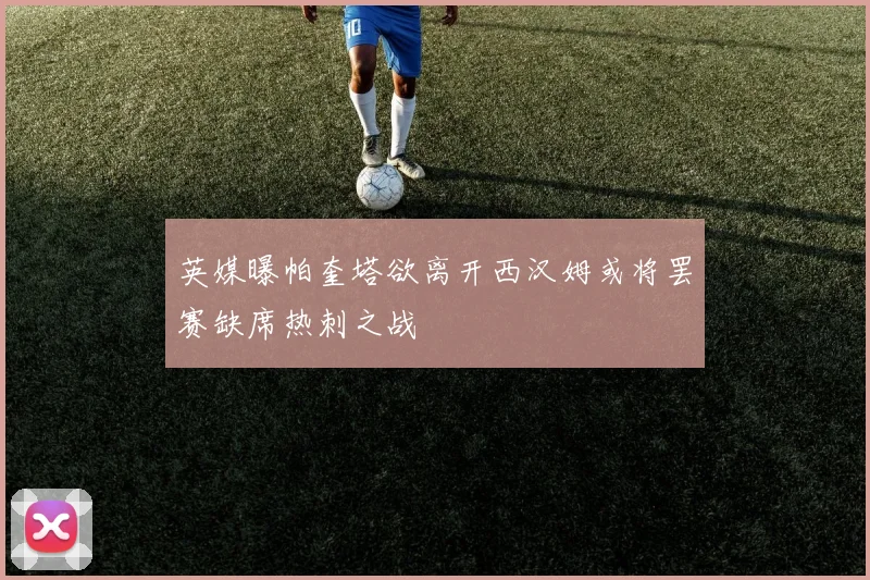 英媒曝帕奎塔欲离开西汉姆或将罢赛缺席热刺之战