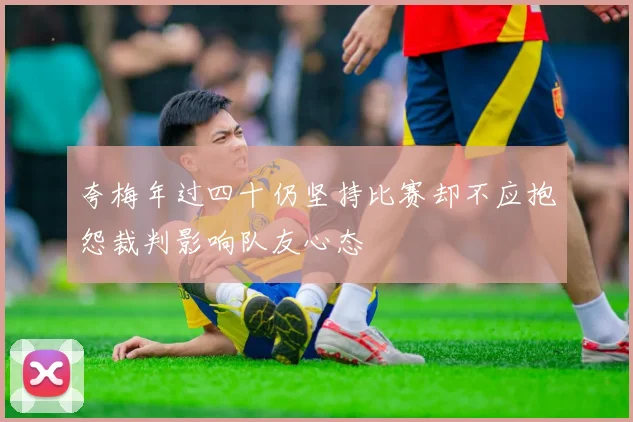 夸梅年过四十仍坚持比赛却不应抱怨裁判影响队友心态