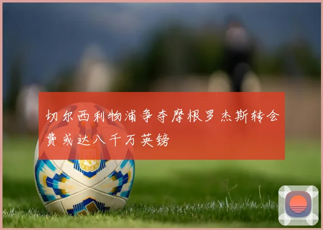 切尔西利物浦争夺摩根罗杰斯转会费或达八千万英镑