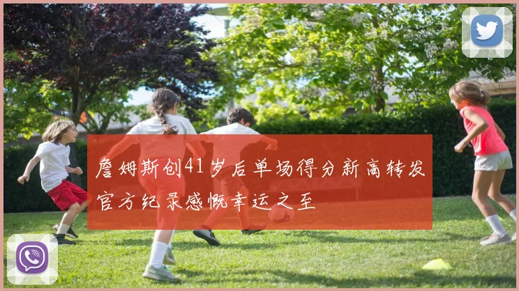詹姆斯创41岁后单场得分新高转发官方纪录感慨幸运之至