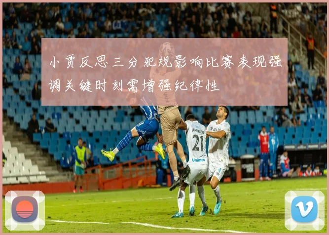 小贾反思三分犯规影响比赛表现强调关键时刻需增强纪律性