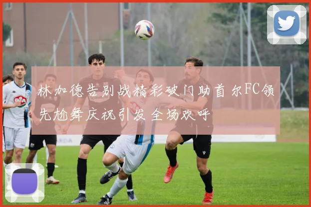 林加德告别战精彩破门助首尔FC领先尬舞庆祝引发全场欢呼
