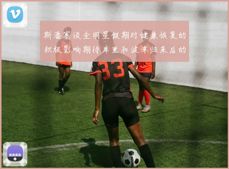 斯潘塞谈全明星假期对健康恢复的积极影响期待库里和波津归来后的全新面貌