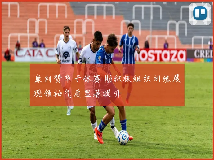 康利赞华子休赛期积极组织训练展现领袖气质显著提升