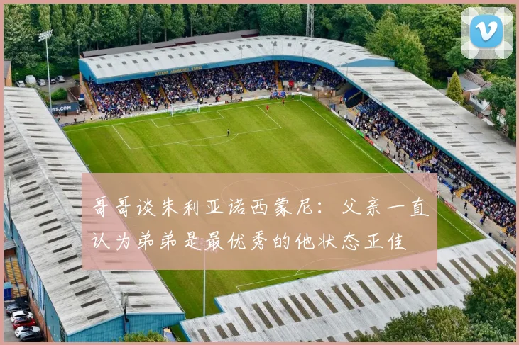 哥哥谈朱利亚诺西蒙尼：父亲一直认为弟弟是最优秀的他状态正佳