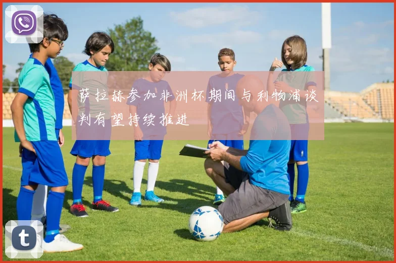 萨拉赫参加非洲杯期间与利物浦谈判有望持续推进