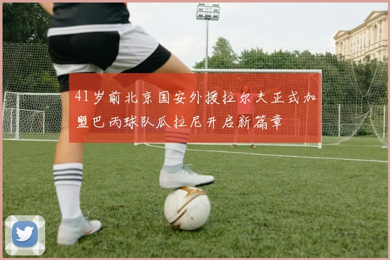 41岁前北京国安外援拉尔夫正式加盟巴丙球队瓜拉尼开启新篇章