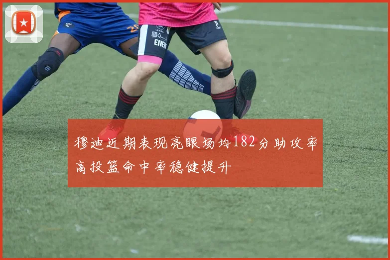 穆迪近期表现亮眼场均182分助攻率高投篮命中率稳健提升