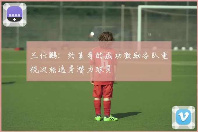 王仕鹏：约基奇的成功激励各队重视次轮选秀潜力球员