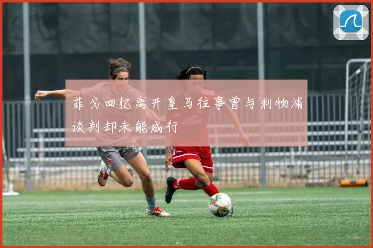 菲戈回忆离开皇马往事曾与利物浦谈判却未能成行