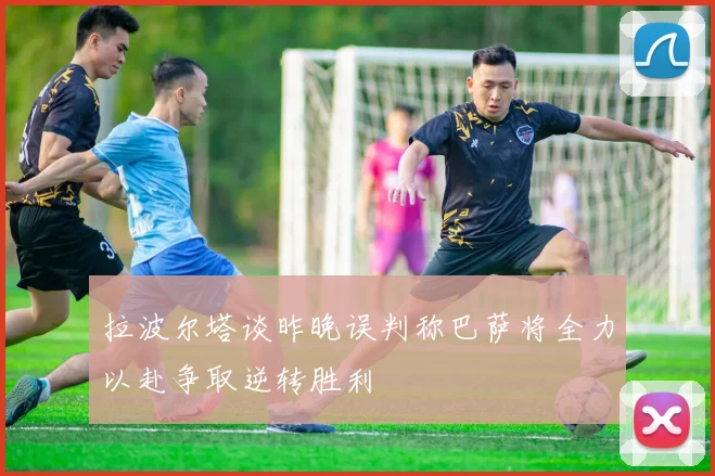 拉波尔塔谈昨晚误判称巴萨将全力以赴争取逆转胜利