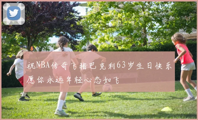 祝NBA传奇飞猪巴克利63岁生日快乐愿你永远年轻心态如飞