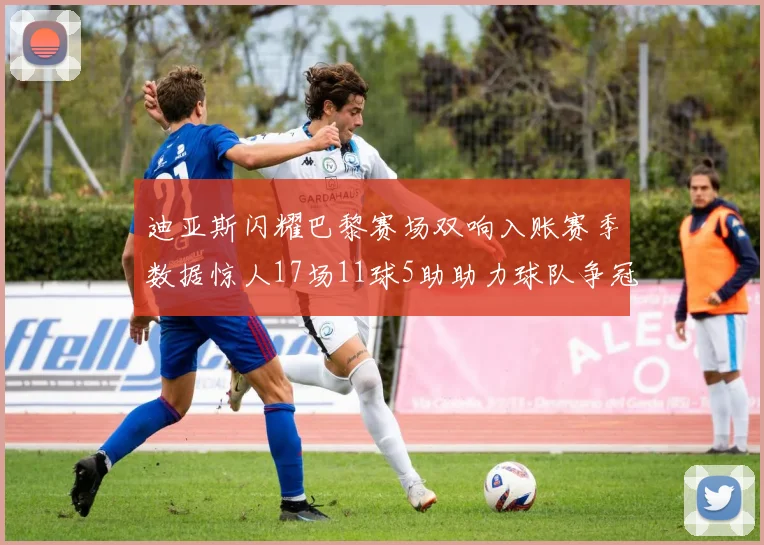 迪亚斯闪耀巴黎赛场双响入账赛季数据惊人17场11球5助助力球队争冠