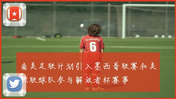 南美足联计划引入墨西哥联赛和美职联球队参与解放者杯赛事