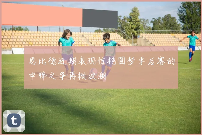 恩比德近期表现惊艳圆梦季后赛的中锋之争再掀波澜