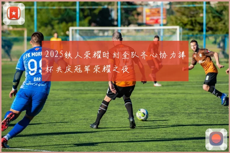 2025铁人荣耀时刻全队齐心协力捧杯共庆冠军荣耀之夜