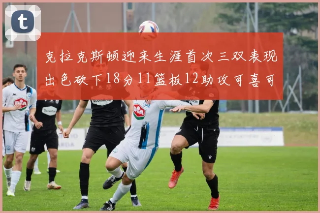 克拉克斯顿迎来生涯首次三双表现出色砍下18分11篮板12助攻可喜可贺