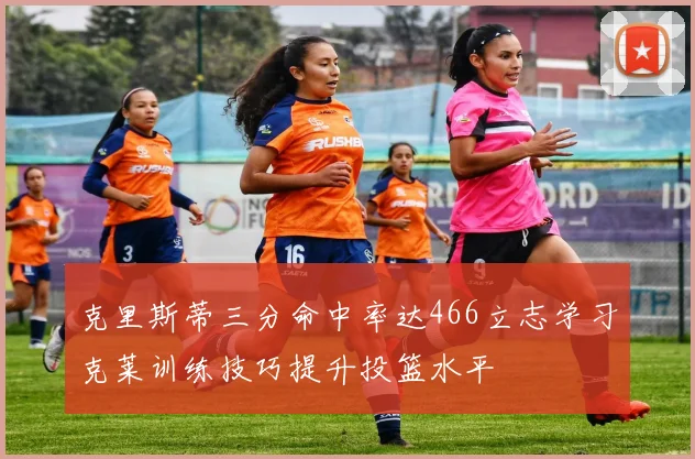 克里斯蒂三分命中率达466立志学习克莱训练技巧提升投篮水平