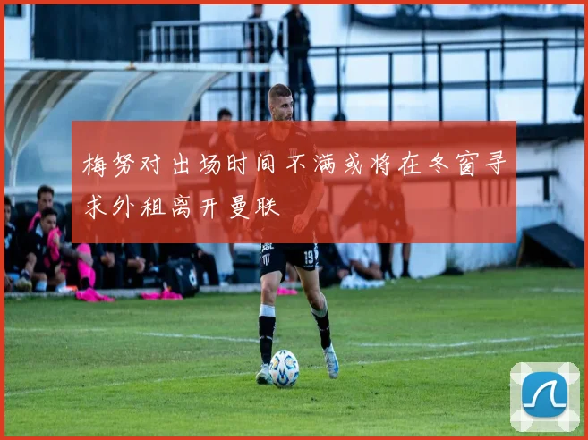 梅努对出场时间不满或将在冬窗寻求外租离开曼联