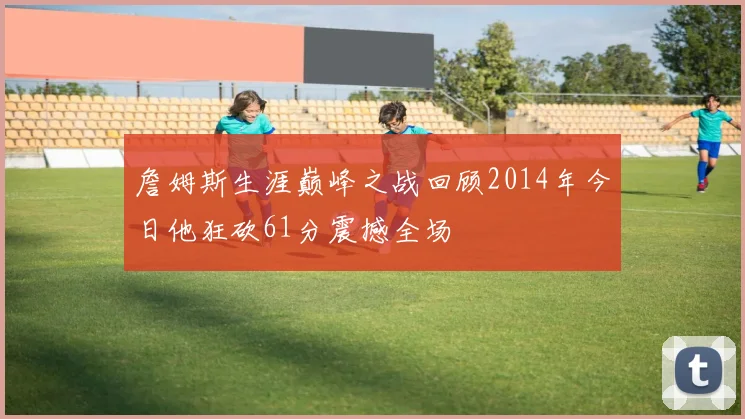 詹姆斯生涯巅峰之战回顾2014年今日他狂砍61分震撼全场