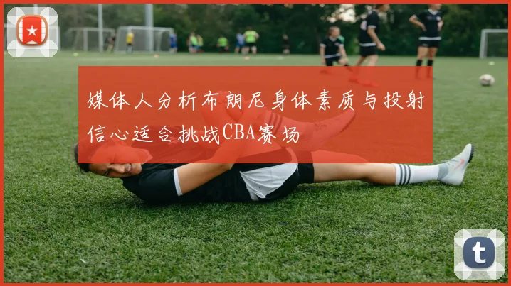 媒体人分析布朗尼身体素质与投射信心适合挑战CBA赛场